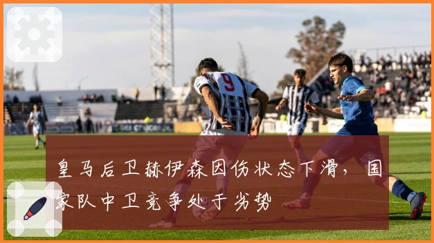 皇马后卫赫伊森因伤状态下滑，国家队中卫竞争处于劣势