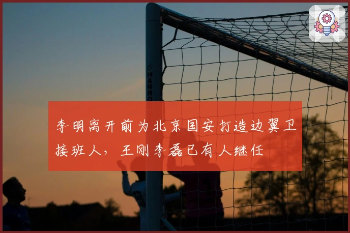 李明离开前为北京国安打造边翼卫接班人，王刚李磊已有人继任