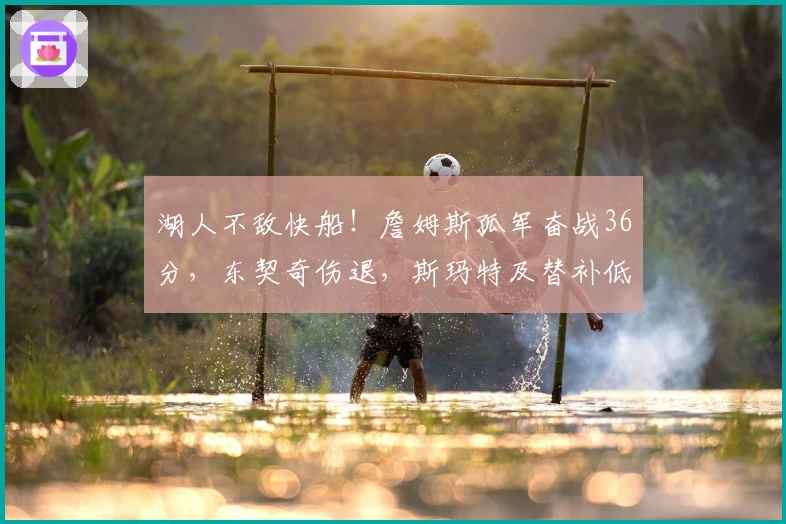 湖人不敌快船！詹姆斯孤军奋战36分，东契奇伤退，斯玛特及替补低迷！