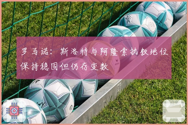 罗马诺：斯洛特与阿隆索执教地位保持稳固但仍存变数