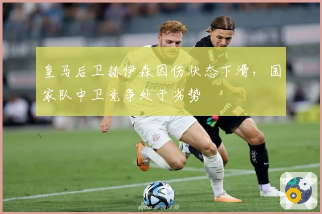 皇马后卫赫伊森因伤状态下滑，国家队中卫竞争处于劣势