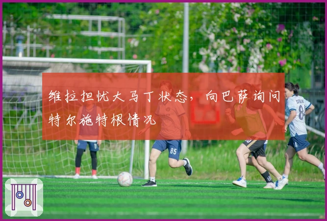 维拉担忧大马丁状态，向巴萨询问特尔施特根情况