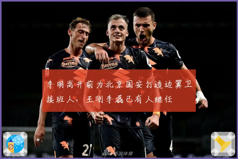 李明离开前为北京国安打造边翼卫接班人，王刚李磊已有人继任