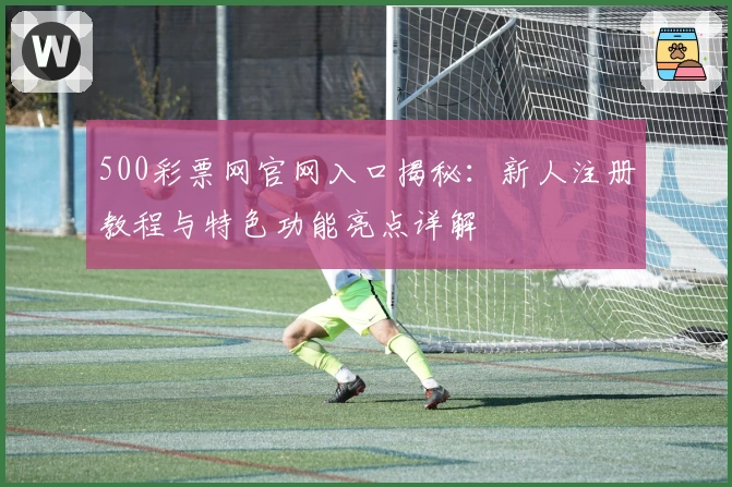 500彩票网官网入口揭秘:新人注册教程与特色功能亮点详解