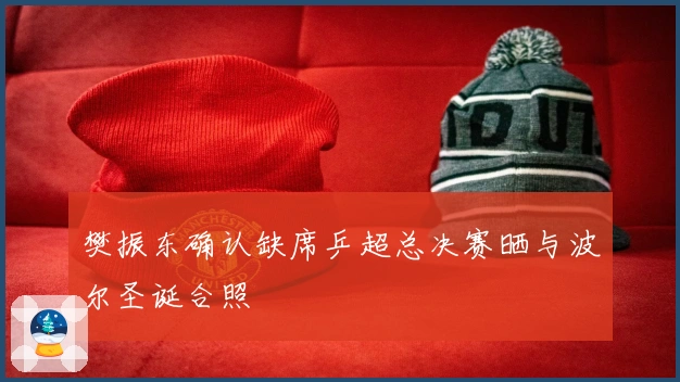 樊振东确认缺席乒超总决赛晒与波尔圣诞合照