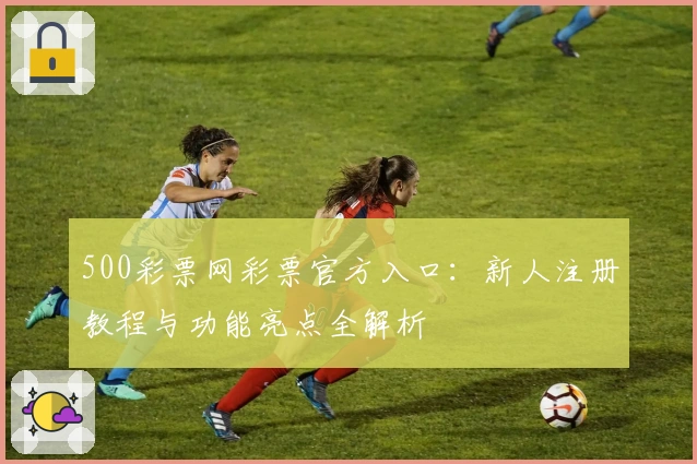 500彩票网彩票官方入口：新人注册教程与功能亮点全解析