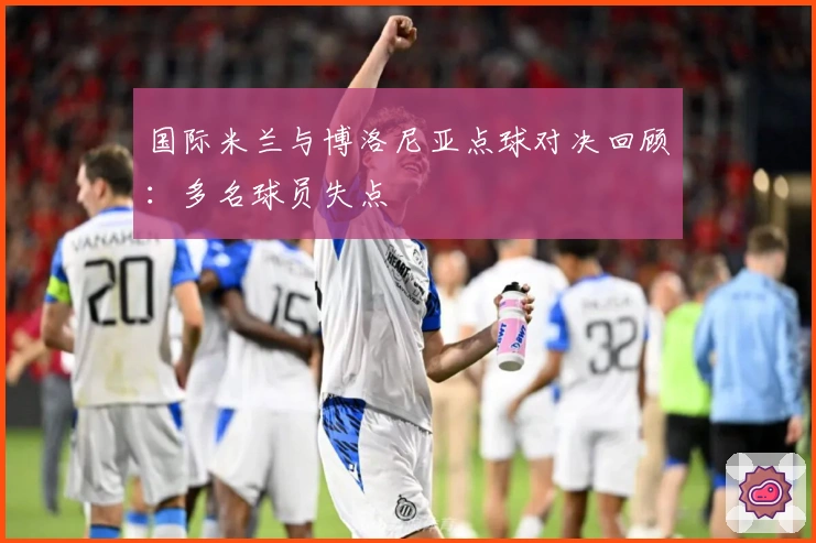 国际米兰与博洛尼亚点球对决回顾：多名球员失点