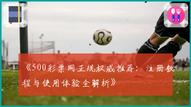 《500彩票网正规权威推荐：注册教程与使用体验全解析》